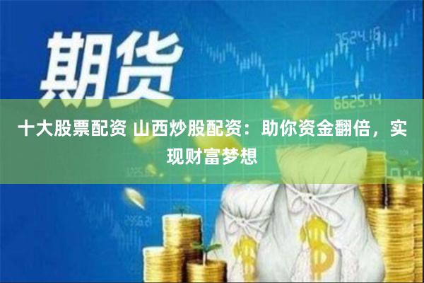 十大股票配资 山西炒股配资：助你资金翻倍，实现财富梦想