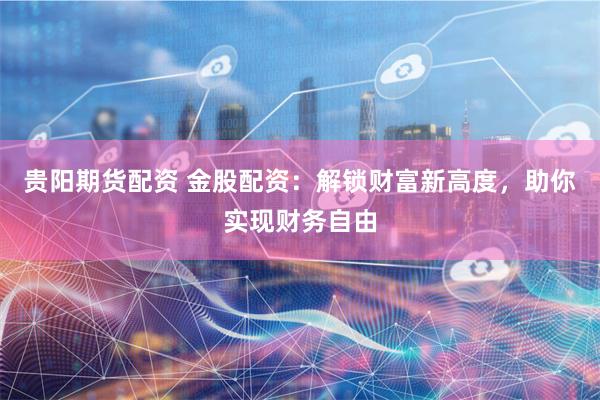 贵阳期货配资 金股配资：解锁财富新高度，助你实现财务自由